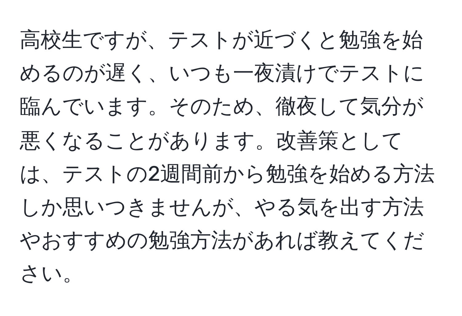 高校生ですが、テストが近づくと勉強を始めるのが遅く、いつも一夜漬けでテストに臨んでいます。そのため、徹夜して気分が悪くなることがあります。改善策としては、テストの2週間前から勉強を始める方法しか思いつきませんが、やる気を出す方法やおすすめの勉強方法があれば教えてください。