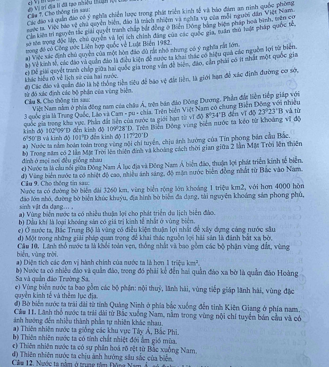 Vị th uị
d) Vị trí địa lí đã tạo nhiều thuận lội ch
Câu 7. Cho thông tin sau:
Các đảo và quần đảo có ý nghĩa chiến lược trong phát triển kinh tế và bảo đảm an ninh quốc phòng
nước ta. Việc bảo vệ chủ quyền biển, đảo là trách nhiệm và nghĩa vụ của mỗi người dân Việt Nam.
Cần kiên trì nguyên tắc giải quyết tranh chấp bắt đồng ở Biển Đông băng biện pháp hoà bình, trên cơ
sở tôn trọng độc lập, chủ quyền và lợi ích chính đáng của các quốc gia, tuần thủ luật pháp quốc tế,
trong đó có Công ước Liên hợp quốc về Luật Biển 1982.
a) Việc xác định chủ quyền của một hòn đảo dù rất nhỏ nhưng có ý nghĩa rắt lớn.
b) Về kinh tế, các đảo và quần đảo là điều kiện đề nước ta khai thác có hiệu quả các nguồn lợi từ biên.
c) Để giải quyết tranh chấp giữa hai quốc gia trong vấn đè biển, đảo, cản phải có ít nhất một quốc gia
khác hiểu rõ về lịch sử của hai nước.
d) Các đảo và quần đảo là hệ thống tiền tiêu để bảo vệ đất liền, là giới hạn để xác định đường cơ sở,
từ đó xác định các bộ phận của vùng biển.
Câu 8. Cho thông tin sau:
Việt Nam nằm ở phía đông nam của châu Á, trên bán đảo Đông Dương. Phần đất liền tiếp giáp với
3 quốc gia là Trung Quốc, Lào và Cam - pu - chia. Trên biên Việt Nam có chung Biến Đông với nhiều
quốc gia trong khu vực. Phần đất liền của nước ta giới hạn từ vĩ độ 8°34'B đến vĩ độ 23°23^,B và từ
kinh độ 102°09^,D đến kinh độ 109°28°D D. Trên Biển Đông vùng biển nước ta kéo từ khoảng vĩ độ
6^050^(·)B và kinh độ 101°D đến kinh độ 117°20°D
a) Nước ta nằm hoàn toàn trong vùng nội chí tuyến, chịu ảnh hưởng của Tín phong bán cầu Bắc.
b) Trong năm có 2 lần Mặt Trời lên thiên đỉnh và khoảng cách thời gian giữa 2 lần Mặt Trời lên thiên
đinh ở mọi nơi đều giống nhau
c) Nước ta là cầu nổi giữa Đông Nam Á lục địa và Đông Nam Á biển đảo, thuận lợi phát triển kinh tế biển.
d) Vùng biển nước ta có nhiệt độ cao, nhiều ánh sáng, độ mặn nước biển đồng nhất từ Bắc vào Nam.
Câu 9. Cho thông tin sau:
Nước ta có đường bờ biển dài 3260 km, vùng biển rộng lớn khoảng 1 triệu km2, với hơn 4000 hòn
đảo lớn nhỏ, đường bờ biển khúc khuỷu, địa hình bờ biển đa dạng, tài nguyên khoáng sản phong phú,
sinh vật đa dạng... ,
a) Vùng biển nước ta có nhiều thuận lợi cho phát triển du lịch biển đảo.
b) Dầu khí là loại khoáng sản có giá trị kinh tế nhất ở vùng biển.
c) Ở nước ta, Bắc Trung Bộ là vùng có điều kiện thuận lợi nhất đề xây dựng cảng nước sâu
d) Một trong những giải pháp quan trọng để khai thác nguồn lợi hải sản là đánh bắt xa bờ.
Câu 10. Lãnh thổ nước ta là khối toàn vẹn, thống nhất và bao gồm các bộ phận vùng đất, vùng
biển, vùng trời.
a) Diện tích các đơn vị hành chính của nước ta là hơn 1 triệu km^2.
b) Nước ta có nhiều đảo và quần đảo, trong đó phải kể đến hai quần đảo xa bờ là quần đảo Hoàng
Sa và quần đảo Trường Sa.
c) Vùng biển nước ta bao gồm các bộ phận: nội thuỷ, lãnh hải, vùng tiếp giáp lãnh hải, vùng đặc
quyền kinh tế và thềm lục địa.
d) Bờ biển nước ta trải dài từ tỉnh Quảng Ninh ở phía bắc xuống đến tỉnh Kiên Giang ở phía nam.
Câu 11. Lãnh thổ nước ta trải dài từ Bắc xuống Nam, nằm trong vùng nội chí tuyến bán cầu và có
ảnh hưởng đến nhiều thành phần tự nhiên khác nhau.
a) Thiên nhiên nước ta giống các khu vực Tây Á, Bắc Phi.
b) Thiên nhiên nước ta có tính chất nhiệt đới ẩm gió mùa.
c) Thiên nhiên nước ta có sự phân hoá rõ rệt từ Bắc xuống Nam.
d) Thiên nhiên nước ta chịu ảnh hưởng sâu sắc của biển.
Câu 12. Nước ta nằm ở trung tâm Đông Nam Á