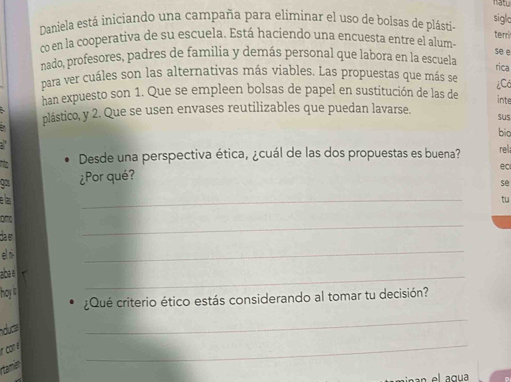 natu 
Daniela está iniciando una campaña para eliminar el uso de bolsas de plásti- siglo 
terri 
co en la cooperativa de su escuela. Está haciendo una encuesta entre el alum- se e 
nado, profesores, padres de familia y demás personal que labora en la escuela 
rica 
para ver cuáles son las alternativas más viables. Las propuestas que más se ¿Có 
han expuesto son 1. Que se empleen bolsas de papel en sustitución de las de inte 
plástico, y 2. Que se usen envases reutilizables que puedan lavarse. 
sus 
bio 
: 
n 
Desde una perspectiva ética, ¿cuál de las dos propuestas es buena? rel 
ec 
gos 
¿Por qué? 
se 
e las _tu 
_ 
omo 
da er 
el ni- 
_ 
abae 
hoy is 
_ 
¿Qué criterio ético estás considerando al tomar tu decisión? 
nducts 
_ 
r con e 
rtamier 
_ 
in an el a gu