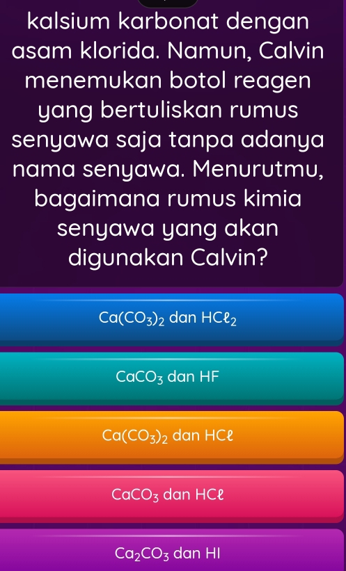 kalsium karbonat dengan
asam klorida. Namun, Calvin
menemukan botol reagen
yang bertuliskan rumus
senyawa saja tanpa adanya
nama senyawa. Menurutmu,
bagaimana rumus kimia
senyawa yang akan
digunakan Calvin?
Ca(CO_3)_2 dan HCell _2
CaCO_3 danHF
Ca(CO_3)_2 dan HCell
CaCO_3 dan HCell
Ca_2CO_3 dan H -|