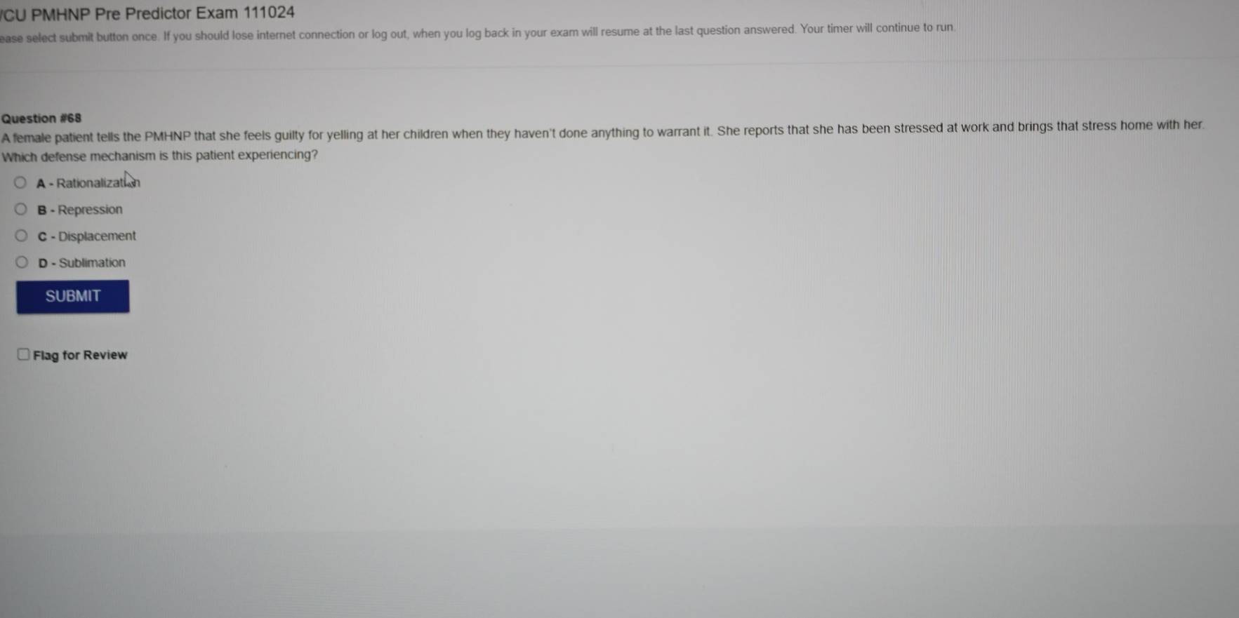 CU PMHNP Pre Predictor Exam 111024
ease select submit button once. If you should lose internet connection or log out, when you log back in your exam will resume at the last question answered. Your timer will continue to run
Question #68
A female patient tells the PMHNP that she feels guilty for yelling at her children when they haven't done anything to warrant it. She reports that she has been stressed at work and brings that stress home with her.
Which defense mechanism is this patient experiencing?
A - Rationalization
B - Repression
C - Displacement
D - Sublimation
SUBMIT
Flag for Review