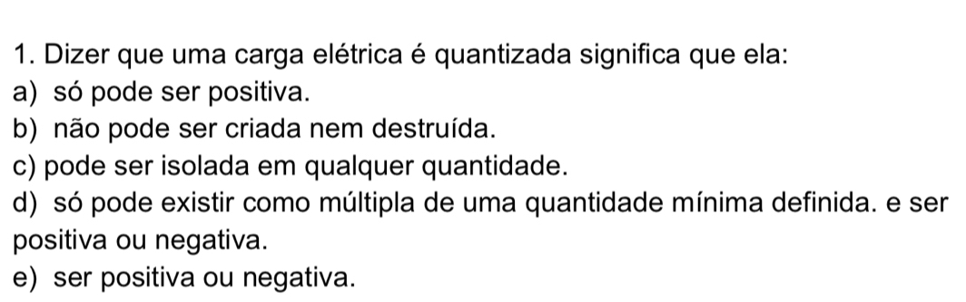 Dizer que uma carga elétrica é quantizada significa que ela:
a) só pode ser positiva.
b) não pode ser criada nem destruída.
c) pode ser isolada em qualquer quantidade.
d) só pode existir como múltipla de uma quantidade mínima definida. e ser
positiva ou negativa.
e) ser positiva ou negativa.