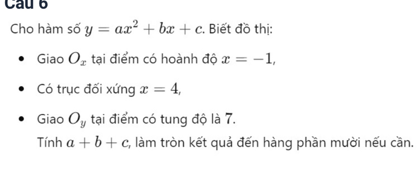 Cau 6 
Cho hàm số y=ax^2+bx+c :. Biết đồ thị: 
Giao O_x tại điểm có hoành độ x=-1, 
Có trục đối xứng x=4, 
Giao O_y tại điểm có tung độ là 7. 
Tính a+b+c 2, làm tròn kết quả đến hàng phần mười nếu cần.