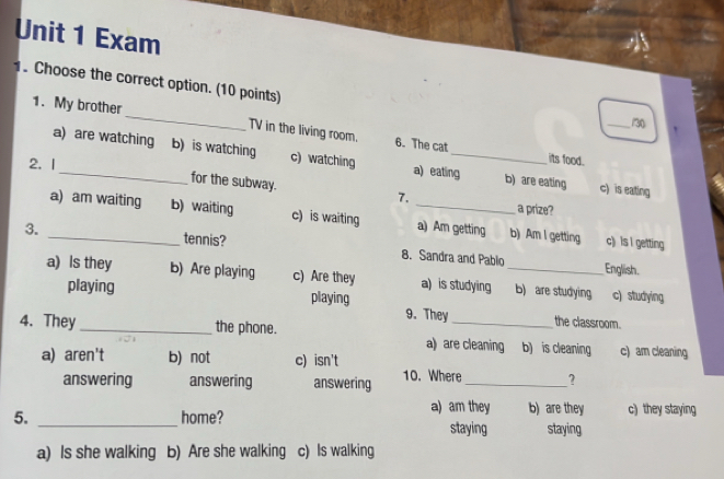 Exam
1. Choose the correct option. (10 points)
_/30
1. My brother_ 6. The cat
TV in the living room.
a) are watching b) is watching c) watching a) eating_ b) are eating
2. I
its food.
for the subway.
7.
c) is eating
a prize?
a) am waiting b) waiting c) is waiting _a) Am getting b) Am I getting
c) Is I getting
3. _tennis? 8. Sandra and Pablo
English.
a) Is they b) Are playing c) Are they a) is studying _b) are studying c) studying
playing playing
9. They the classroom.
4. They _the phone. a) are cleaning b) is cleaning c) am cleaning
a) aren't b) not c) isn't
answering answering answering 10. Where _?
a) am they b) are they c) they staying
5. _home? staying staying
a) Is she walking b) Are she walking c) Is walking