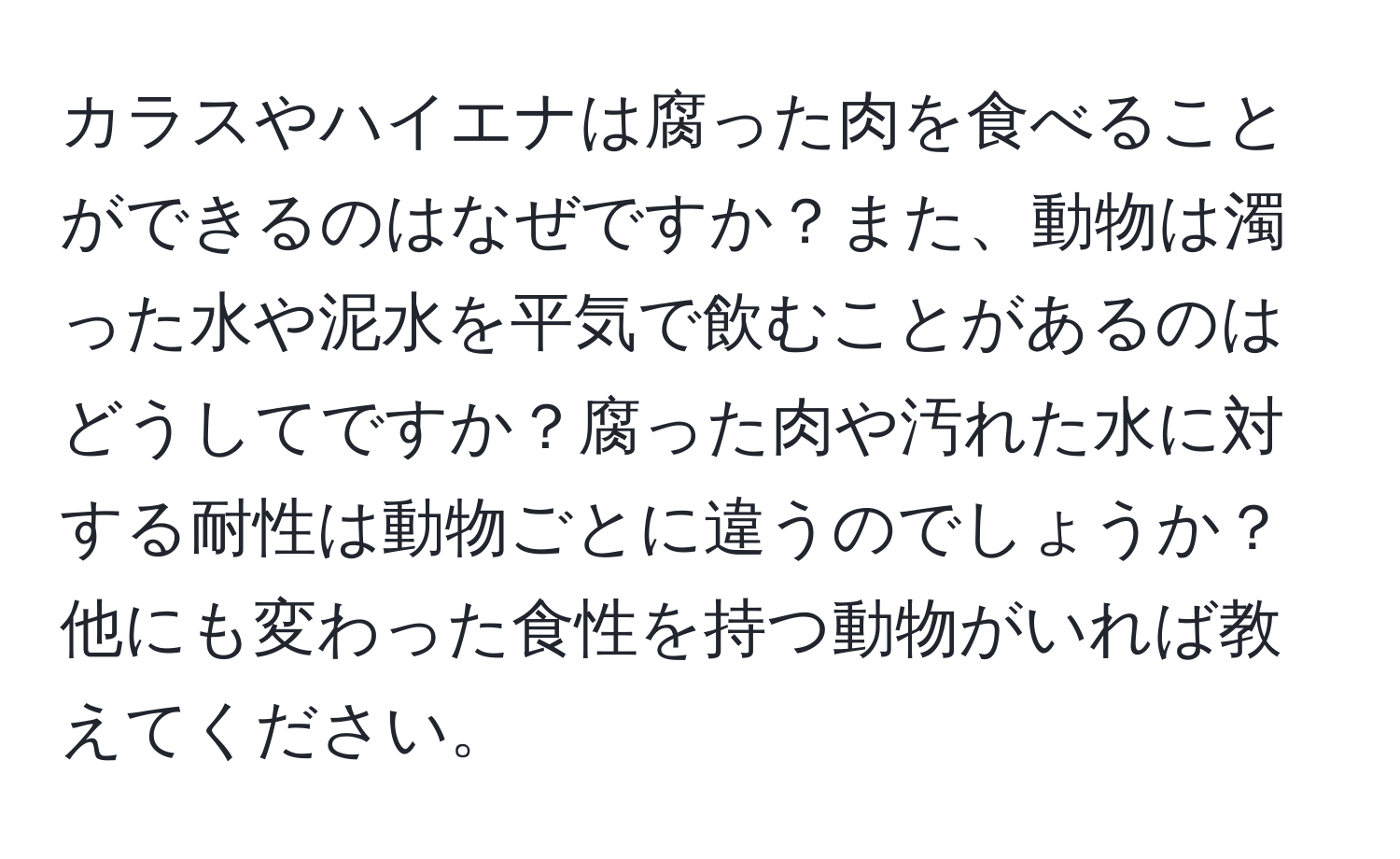 カラスやハイエナは腐った肉を食べることができるのはなぜですか？また、動物は濁った水や泥水を平気で飲むことがあるのはどうしてですか？腐った肉や汚れた水に対する耐性は動物ごとに違うのでしょうか？他にも変わった食性を持つ動物がいれば教えてください。