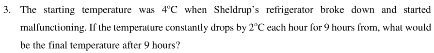 The starting temperature was 4°C when Sheldrup's refrigerator broke down and started 
malfunctioning. If the temperature constantly drops by 2°C each hour for 9 hours from, what would 
be the final temperature after 9 hours?