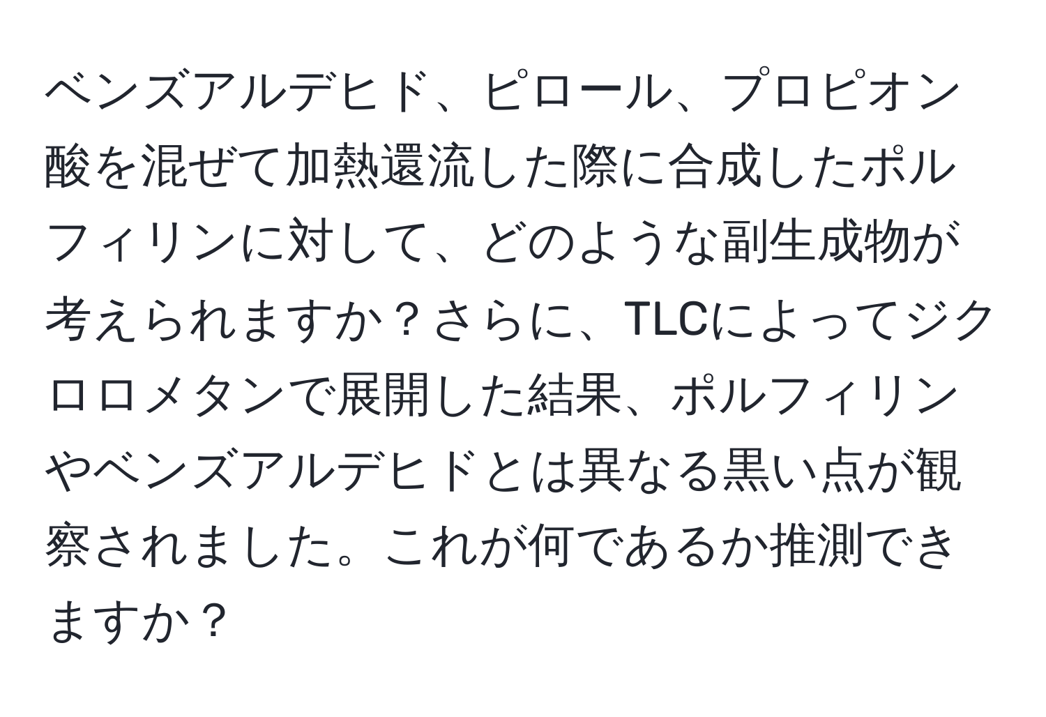 ベンズアルデヒド、ピロール、プロピオン酸を混ぜて加熱還流した際に合成したポルフィリンに対して、どのような副生成物が考えられますか？さらに、TLCによってジクロロメタンで展開した結果、ポルフィリンやベンズアルデヒドとは異なる黒い点が観察されました。これが何であるか推測できますか？