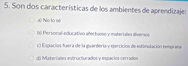 Son dos características de los ambientes de aprendizaje:
a) No lo sé
b) Personal educativo afectuoso y materiales diversos
c) Espacios fuera de la guardería y ejercicios de estimulación temprana
d) Materiales estructurados y espacios cerrados