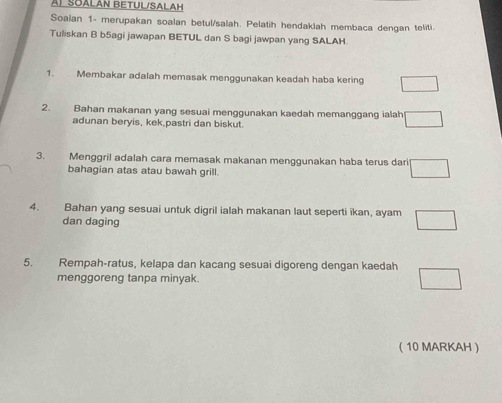 SOALAN BETUL/SALAH 
Soalan 1- merupakan soalan betul/salah. Pelatih hendaklah membaca dengan teliti. 
Tuliskan B b5agi jawapan BETUL dan S bagi jawpan yang SALAH. 
1. Membakar adalah memasak menggunakan keadah haba kering □
2. Bahan makanan yang sesuai menggunakan kaedah memanggang ialah □
adunan beryis, kek,pastri dan biskut. 
3. Menggril adalah cara memasak makanan menggunakan haba terus daril □ 
bahagian atas atau bawah grill. 
4. . Bahan yang sesuai untuk digril ialah makanan laut seperti ikan, ayam □
dan daging 
5. Rempah-ratus, kelapa dan kacang sesuai digoreng dengan kaedah □
menggoreng tanpa minyak. 
( 10 MARKAH 