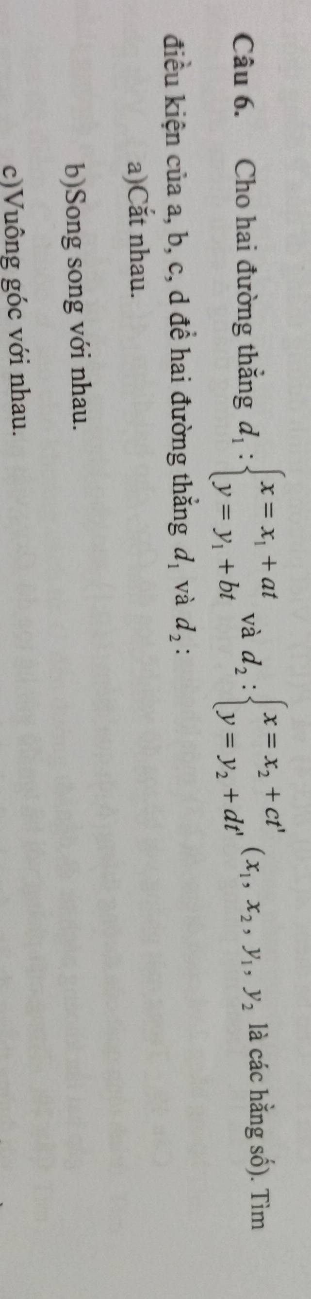 Cho hai đường thắng d_1:beginarrayl x=x_1+at y=y_1+btendarray. và d_2:beginarrayl x=x_2+ct' y=y_2+dt'endarray.  (x_1,x_2, y_1, y_2 là các hằng số). Tìm
điều kiện của a, b, c, d đề hai đường thẳng d_1 và d_2 :
a)Cắt nhau.
b)Song song với nhau.
c)Vuông góc với nhau.