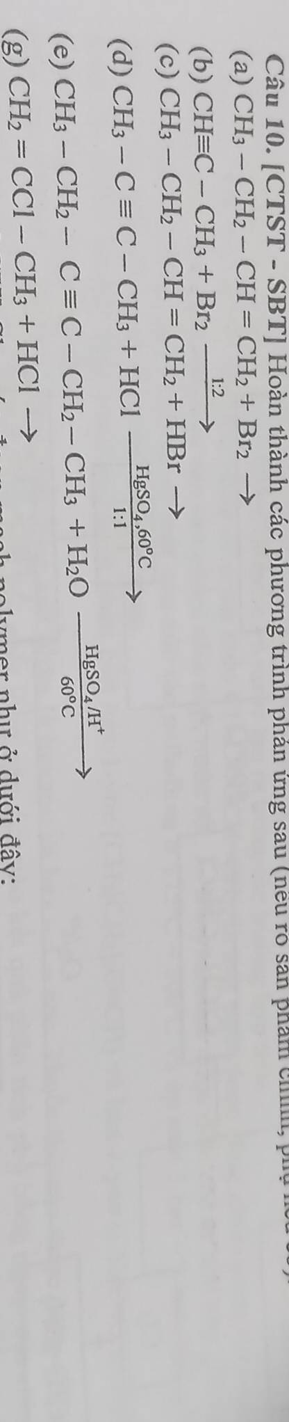 [CTST - SBT] Hoàn thành các phương trình phán ứng sau (nều rõ san phẩm chíh, phụ 
(a) CH_3-CH_2-CH=CH_2+Br_2to
(b) CHequiv C-CH_3+Br_2xrightarrow 1:2
(c) CH_3-CH_2-CH=CH_2+HBr
(d) CH_3-Cequiv C-CH_3+HClxrightarrow HgSO_4,60°C
(e) CH_3-CH_2-Cequiv C-CH_2-CH_3+H_2Ofrac HgSO_4/H^+60°Cto
(g) CH_2=CCl-CH_3+HCl-
nolymer như ở dưới đây: