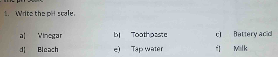 Write the pH scale. 
a) Vinegar b) Toothpaste c) Battery acid 
d) Bleach e) Tap water f) Milk