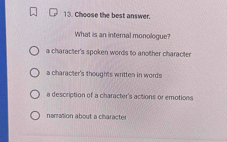 Choose the best answer.
What is an internal monologue?
a character's spoken words to another character
a character's thoughts written in words
a description of a character's actions or emotions
narration about a character