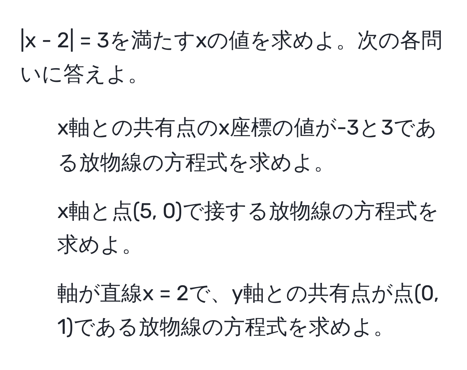 2| = 3を満たすxの値を求めよ。次の各問いに答えよ。  
1. x軸との共有点のx座標の値が-3と3である放物線の方程式を求めよ。  
2. x軸と点(5, 0)で接する放物線の方程式を求めよ。  
3. 軸が直線x = 2で、y軸との共有点が点(0, 1)である放物線の方程式を求めよ。