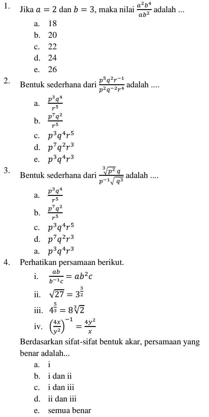 Jika a=2danb=3 , maka nilai  a^2b^4/ab^2  adalah ...
a. 18
b. 20
c. 22
d. 24
e. 26
2. Bentuk sederhana dari  (p^5q^2r^(-1))/p^2q^(-2)r^4  adalah ....
a.  p^3q^4/r^5 
b.  p^7q^2/r^5 
C. p^3q^4r^5
d. p^7q^2r^3
e. p^3q^4r^3
3. Bentuk sederhana dari  sqrt[3](p^2)q/p^(-1)sqrt(q^3)  adalah ....
a.  p^3q^4/r^5 
b.  p^7q^2/r^5 
c. p^3q^4r^5
d. p^7q^2r^3
a. p^3q^4r^3
4. Perhatikan persamaan berikut.
i.  ab/b^(-1)c =ab^2c
ii. sqrt(27)=3^(frac 3)2
iii. 4^(frac 5)3=8sqrt[3](2)
iv. ( 4x/y^2 )^-1= 4y^2/x 
Berdasarkan sifat-sifat bentuk akar, persamaan yang
benar adalah...
a. i
b. i dan ii
c. i dan ii
d. ii dan iii
e. semua benar