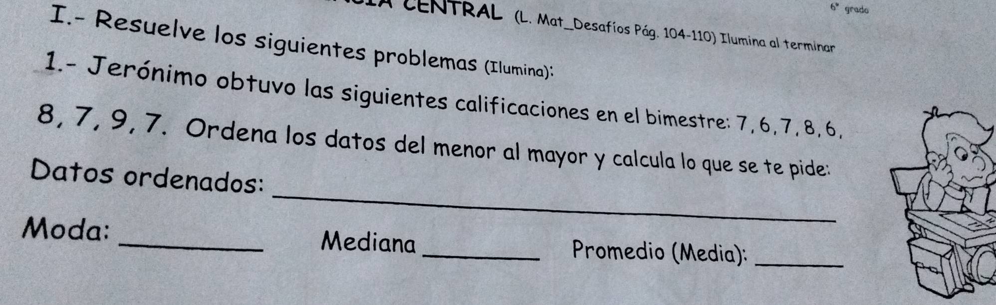 6'' grado 
CENTRAL (L. Mat_Desafíos Pág. 104-110) Ilumina al terminar 
I.- Resuelve los siguientes problemas (Ilumina): 
1.- Jerónimo obtuvo las siguientes calificaciones en el bimestre: 7, 6, 7, 8, 6,
8, 7, 9, 7. Ordena los datos del menor al mayor y calcula lo que se te pide: 
_ 
Datos ordenados: 
Moda: _Mediana _ Promedio (Media):_
