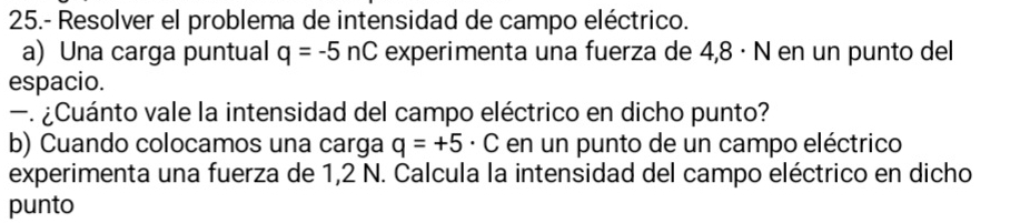 25.- Resolver el problema de intensidad de campo eléctrico. 
a) Una carga puntual q=-5nC experimenta una fuerza de 4,8 · N en un punto del 
espacio. 
—. ¿Cuánto vale la intensidad del campo eléctrico en dicho punto? 
b) Cuando colocamos una carga q=+5· C en un punto de un campo eléctrico 
experimenta una fuerza de 1,2 N. Calcula la intensidad del campo eléctrico en dicho 
punto