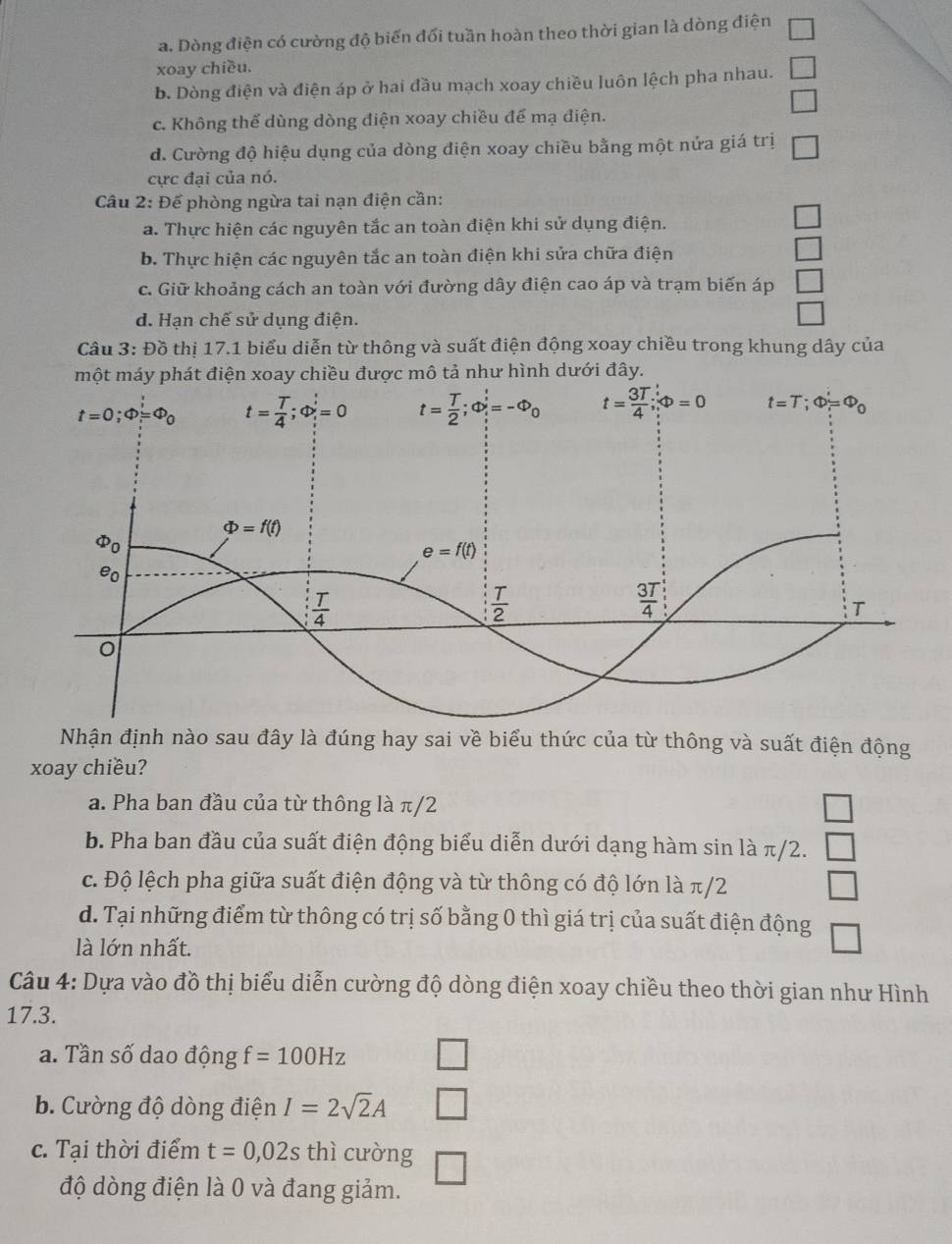 a. Dòng điện có cường độ biến đổi tuần hoàn theo thời gian là dòng điện
xoay chiều.
b. Dòng điện và điện áp ở hai đầu mạch xoay chiều luôn lệch pha nhau. □
□
c. Không thể dùng dòng điện xoay chiều để mạ điện.
d. Cường độ hiệu dụng của dòng điện xoay chiều bằng một nửa giá trị □
cực đại của nó.
Câu 2: Để phòng ngừa tai nạn điện cần:
a. Thực hiện các nguyên tắc an toàn điện khi sử dụng điện.
□
b. Thực hiện các nguyên tắc an toàn điện khi sửa chữa điện
c. Giữ khoảng cách an toàn với đường dây điện cao áp và trạm biến áp
d. Hạn chế sử dụng điện.
Câu 3: Đồ thị 17.1 biểu diễn từ thông và suất điện động xoay chiều trong khung dây của
một máy phát điện xoay chiều được mô tả như hình dưới đây.
Nhận định nào sau đây là đúng hay sai về biểu thức của từ thông và suất điện động
xoay chiều?
a. Pha ban đầu của từ thông là π/2 □
b. Pha ban đầu của suất điện động biểu diễn dưới dạng hàm sin là π/2. □
c. Độ lệch pha giữa suất điện động và từ thông có độ lớn là π/2 □
d. Tại những điểm từ thông có trị số bằng 0 thì giá trị của suất điện động □
là lớn nhất.
Câu 4: Dựa vào đồ thị biểu diễn cường độ dòng điện xoay chiều theo thời gian như Hình
17.3.
a. Tần số dao động f=100Hz □
b. Cường độ dòng điện I=2sqrt(2)A _ 
c. Tại thời điểm t=0,02s thì cường
độ dòng điện là 0 và đang giảm.