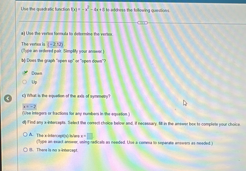 Use the quadratic function f(x)=-x^2-4x+8 to address the following questions.
a) Use the vertex formula to determine the vertex.
The vertex is (-2,12)
(Type an ordered pair. Simplify your answer.)
b) Does the graph "open up" or "open down"?
Down
Up
< c) What is the equation of the axis of symmetry?
 x=-2
(Use integers or fractions for any numbers in the equation.)
d) Find any x-intercepts. Select the correct choice below and, if necessary, fill in the answer box to complete your choice.
A. The x-intercept(s) is/are x=□. 
(Type an exact answer, using radicals as needed. Use a comma to separate answers as needed.)
B. There is no x-intercept.