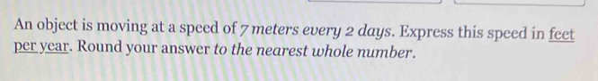 An object is moving at a speed of 7 meters every 2 days. Express this speed in feet
per year. Round your answer to the nearest whole number.