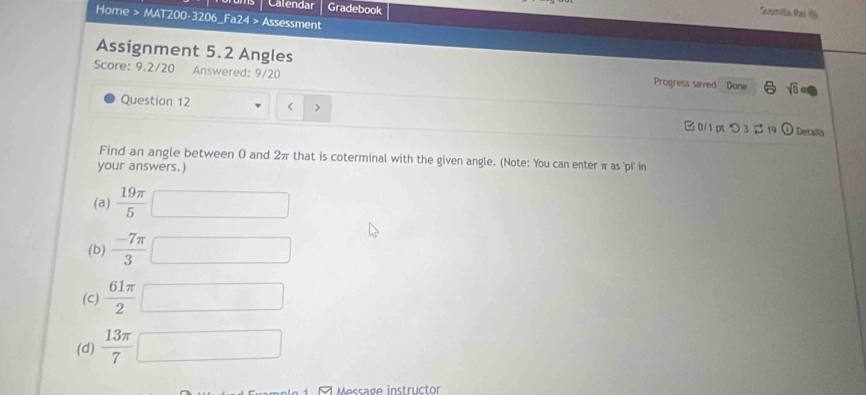 Calendar Gradebook 
Rrmita Rai 
Home > MAT200-3206_Fa24 > Assessment 
Assignment 5.2 Angles Progress saved Done sqrt(0) 
Score: 9.2/20 Answered: 9/20 
Question 12 < > □ 0/1 pt つ 3 β 19 Detalls 
Find an angle between 0 and 2π that is coterminal with the given angle. (Note: You can enter π as ''p'i' in 
your answers.) 
(a)  19π /5 □
(b)  (-7π )/3 □
(c)  61π /2 □
(d)  13π /7 □
9 Message instructor