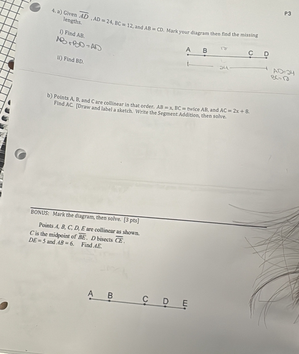 P3 
lengths. 
4. a) Given overline AD, AD=24, BC=12 and AB=CD Mark your diagram then find the missing 
i) Find AB. 
A B
C D
ii) Find BD. 
b) Points A, B, and C are collinear in that order. AB=x, BC= twice AB, and AC=2x+8. 
Find AC. [Draw and label a sketch. Write the Segment Addition, then solve. 
BONUS: Mark the diagram, then solve. [3 pts] 
Points A, B, C, D, E are collinear as shown.
C is the midpoint of overline BE. D bisects overline CE.
DE=5 and AB=6. Find 4E.
A B C D E