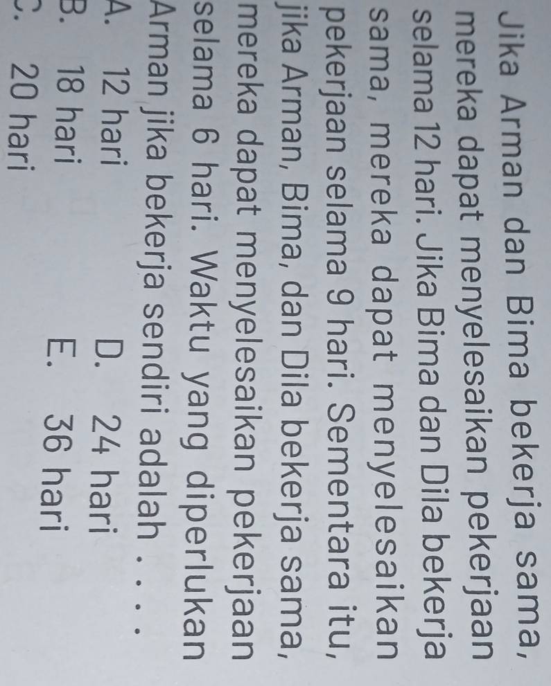 Jika Arman dan Bima bekerja sama,
mereka dapat menyelesaikan pekerjaan
selama 12 hari. Jika Bima dan Dila bekerja
sama, mereka dapat menyelesaikan
pekerjaan selama 9 hari. Sementara itu,
jika Arman, Bima, dan Dila bekerja sama,
mereka dapat menyelesaikan pekerjaan
selama 6 hari. Waktu yang diperlukan
Arman jika bekerja sendiri adalah . . . .
A. 12 hari D. 24 hari
B. 18 hari E. 36 hari
C. 20 hari