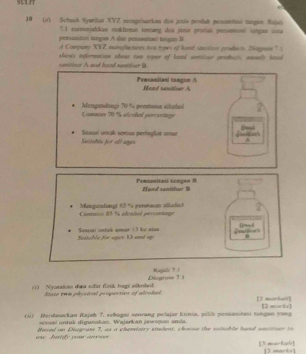 SULIT 
10 (1) Scbush Syarikat XYZ mongrtuarkan dat jents produk penanitus) tangan Rajsh 
7.1 menanjukkan mokluman tenting dua jonis prodak pensatioal tangan uea 
pensanitasi tangan A dan pensanitas, tangan B 
A Company XYZ manufactores two types of hand saniiane produto, Diagouts " 1 
shows information about two ryper of hand sanitiser produer, namay hand 
sanitiser A and hand snither B. 
Pensanitasi tangan A 
Hand sandiser A 
Mengandungi 70 % peratusua alkohol 
Canain 70 % alcohol percentage 
Sesuai untuk semaa peringkət umur 
Suitable for all ages 
A 
Pensonitasi Langan B 
Hand sanitiver 8 
Mengandungi 85 % peratusan alkoho! 
Contains 85 % alcohol percentage 
ffromd 
Sesual untuk umur 13 ke atas 
Suitable for ages 13 and up 
Rujah 7 1 
Diagram 7.1 
(i) Nyatakan dua sifat fizik bagi alkohol. 
State two physical properties of alcohol. 
[2 markal] 
[2 murá] 
(ii) Berdasarkan Rajah 7. sebagai seorang pelajar kimia, pilih pensanitani tangan yang 
sesuai untuk digunakan. Wajarkan jawapan anda. 
Based on Diagram 7, as a chemistry student, choose the suitable hand sanitiser to 
use. Justify your answer 
[3 markah] 
[3 marts]