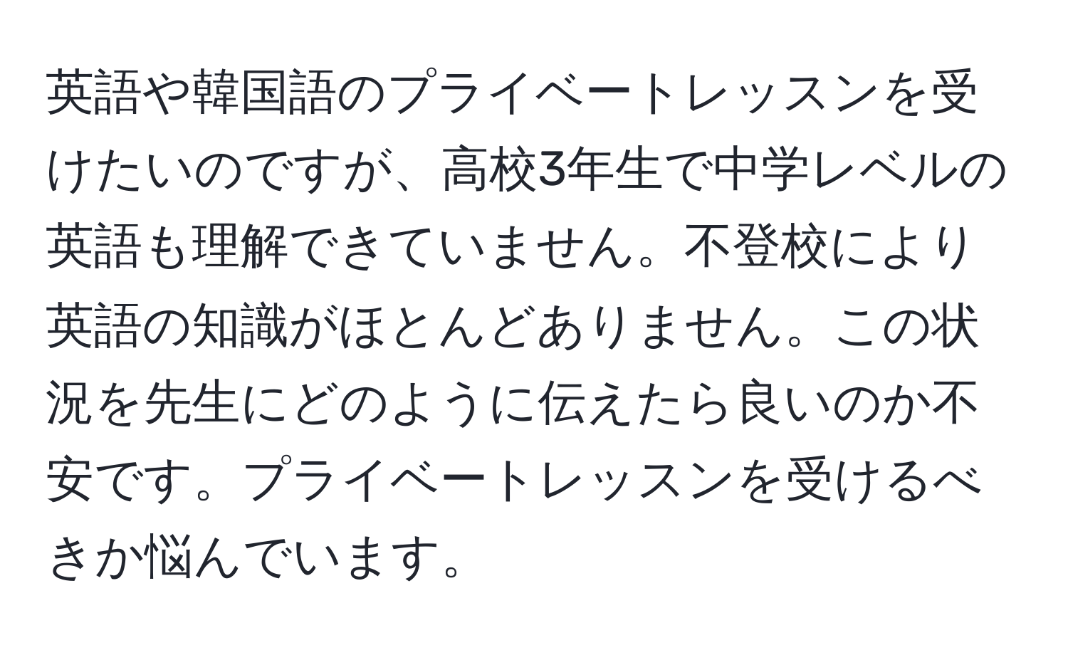 英語や韓国語のプライベートレッスンを受けたいのですが、高校3年生で中学レベルの英語も理解できていません。不登校により英語の知識がほとんどありません。この状況を先生にどのように伝えたら良いのか不安です。プライベートレッスンを受けるべきか悩んでいます。