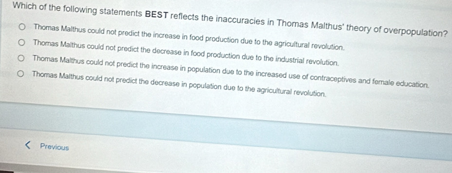 Which of the following statements BEST reflects the inaccuracies in Thomas Malthus' theory of overpopulation?
Thomas Malthus could not predict the increase in food production due to the agricultural revolution.
Thomas Malthus could not predict the decrease in food production due to the industrial revolution.
Thomas Malthus could not predict the increase in population due to the increased use of contraceptives and female education.
Thomas Malthus could not predict the decrease in population due to the agricultural revolution.
Previous