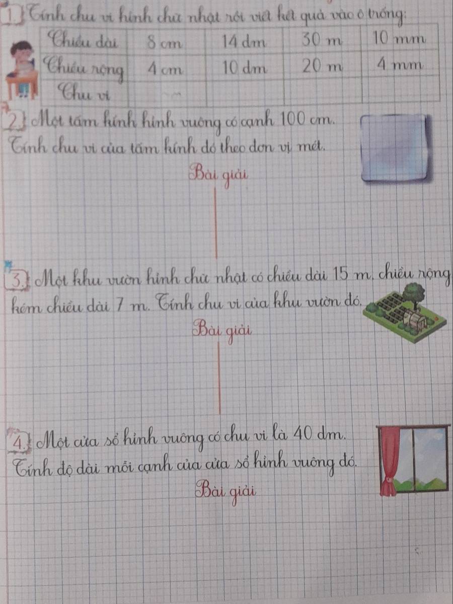 6inh chu it hink cha what not wa he quà vào o hóng
2 ollat cam finh hinh auongco canh 100 cm.
Ginh chu it cia tam hinh do theo don of met.
Ba quàl
3. Iollot hhu wuin hink chi what co chicu dài 15 m chuǒu nong
him chicu dài 7 m. Cinh chu vi cia Mhu ouon do.
Ba qual
A olot aita so hinh yuóng cochu oi la 40 dm.
tinh do dài mài canh cià cia so hink auòng do
Bà qiái