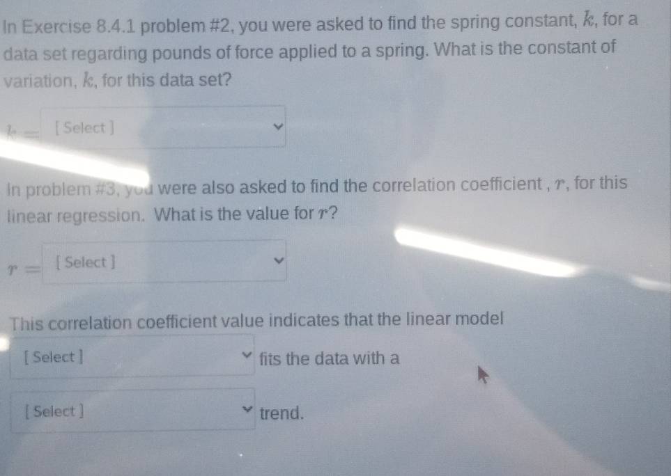 In Exercise 8.4.1 problem #2, you were asked to find the spring constant, k, for a 
data set regarding pounds of force applied to a spring. What is the constant of 
variation, , for this data set?
T_n [ Select ] 
In problem #3, you were also asked to find the correlation coefficient , r, for this 
linear regression. What is the value for?
r= [ Select ] 
This correlation coefficient value indicates that the linear model 
[ Select ] fits the data with a 
[ Select ] trend.