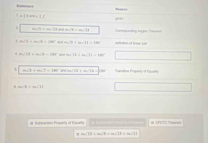 Statement Reason 
1. aparallel b and cparallel f given 
2. m∠ 5=m∠ 13 and m∠ 9=m∠ 13 Corresponding Angles Theorem 
3. m∠ 5+m∠ 6=180° and m∠ 9+m∠ 11=180° definition of linear pair 
4. m∠ 13+m∠ 6=180° and m∠ 13+m∠ 11=180°
5. m∠ 5+m∠ 7=180° and m∠ 13+m∠ 14=180° Transitive Property of Equality 
6. m∠ 6=m∠ 11
Subtraction Property of Equality # Substitution Properly of Equailly CPCTC Theorem 
:: m∠ 13+m∠ 6=m∠ 13+m∠ 11