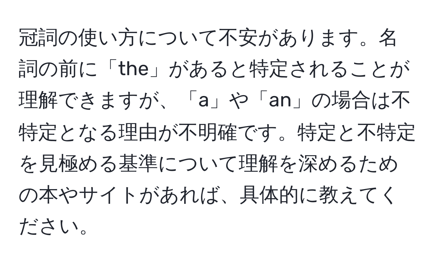 冠詞の使い方について不安があります。名詞の前に「the」があると特定されることが理解できますが、「a」や「an」の場合は不特定となる理由が不明確です。特定と不特定を見極める基準について理解を深めるための本やサイトがあれば、具体的に教えてください。