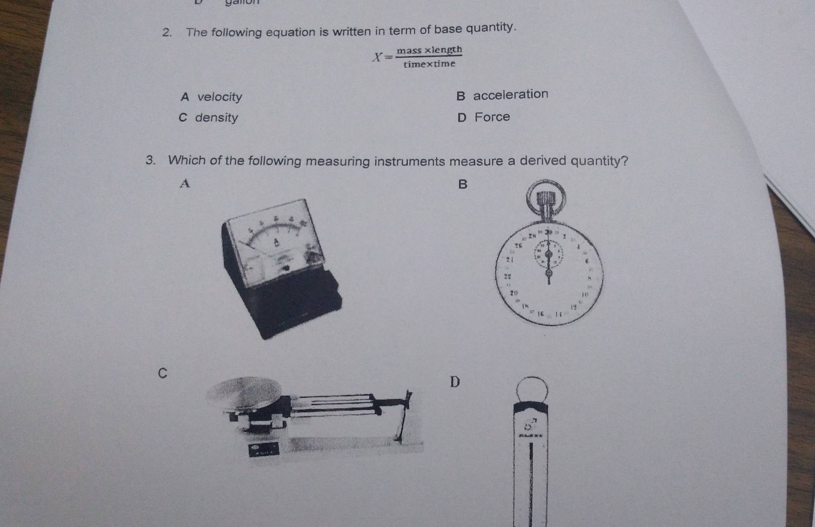 The following equation is written in term of base quantity.
X= (mass* length)/time* time 
A velocity
B acceleration
C density D Force
3. Which of the following measuring instruments measure a derived quantity?
A
B
C
D