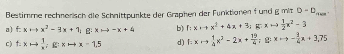 Bestimme rechnerisch die Schnittpunkte der Graphen der Funktionen f und g mit D=D max ' 
a) f: xto x^2-3x+1;g: xto -x+4 b) f:xto x^2+4x+3; g:xto  1/2 x^2-3
d) f:xto  1/4 x^2-2x+ 19/4 
c) f: xto  1/x ; g: xto x-1,5; g: xto - 3/4 x+3,75