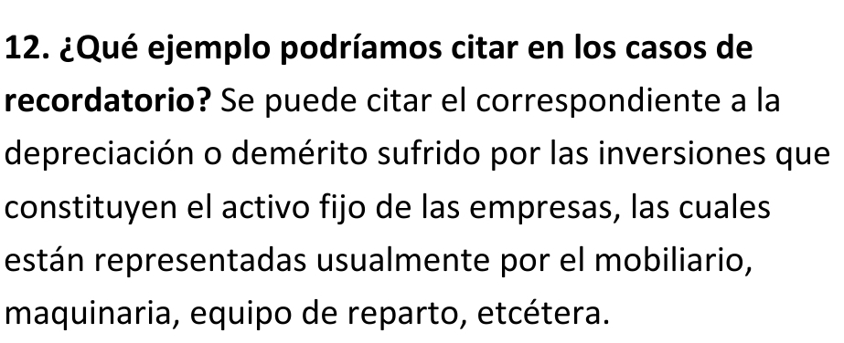 ¿Qué ejemplo podríamos citar en los casos de 
recordatorio? Se puede citar el correspondiente a la 
depreciación o demérito sufrido por las inversiones que 
constituyen el activo fijo de las empresas, las cuales 
están representadas usualmente por el mobiliario, 
maquinaria, equipo de reparto, etcétera.