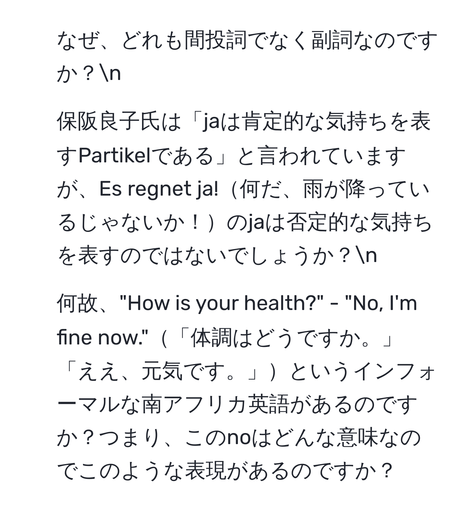 なぜ、どれも間投詞でなく副詞なのですか？n
2. 保阪良子氏は「jaは肯定的な気持ちを表すPartikelである」と言われていますが、Es regnet ja!何だ、雨が降っているじゃないか！のjaは否定的な気持ちを表すのではないでしょうか？n
3. 何故、"How is your health?" - "No, I'm fine now."「体調はどうですか。」 「ええ、元気です。」というインフォーマルな南アフリカ英語があるのですか？つまり、このnoはどんな意味なのでこのような表現があるのですか？