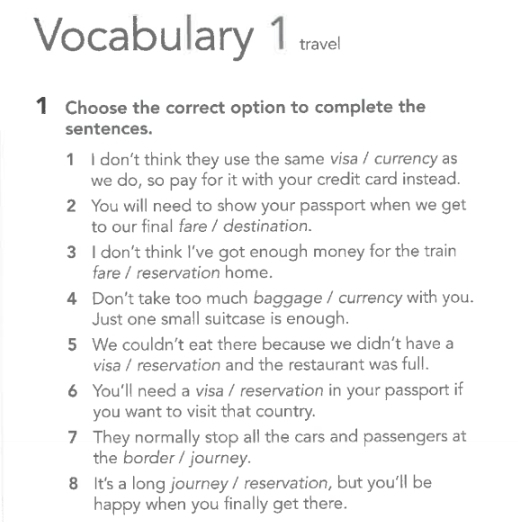 Vocabulary 1 travel 
1 Choose the correct option to complete the 
sentences. 
1 I don’t think they use the same visa / currency as 
we do, so pay for it with your credit card instead. 
2 You will need to show your passport when we get 
to our final fare / destination. 
3 I don’t think I’ve got enough money for the train 
fare / reservation home. 
4 Don't take too much baggage / currency with you. 
Just one small suitcase is enough. 
5 We couldn’t eat there because we didn't have a 
visa / reservation and the restaurant was full. 
6 You'll need a visa / reservation in your passport if 
you want to visit that country. 
7 They normally stop all the cars and passengers at 
the border / journey. 
8 It's a long journey / reservation, but you'll be 
happy when you finally get there.