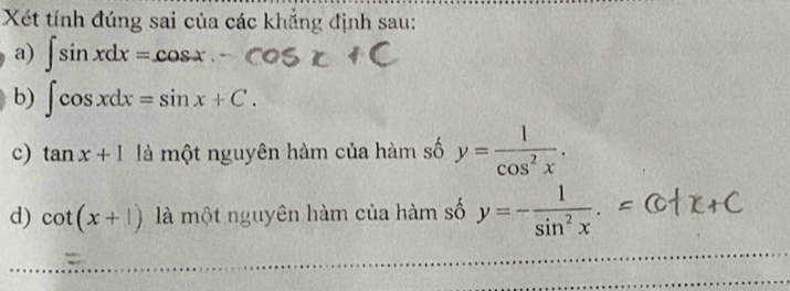 Xét tính đúng sai của các khẳng định sau: 
a) ∈t sin xdx=cos x. 
b) ∈t cos xdx=sin x+C. 
c) tan x+1 là một nguyên hàm của hàm số y= 1/cos^2x . 
d) cot (x+1) là một nguyên hàm của hàm số y=- 1/sin^2x .