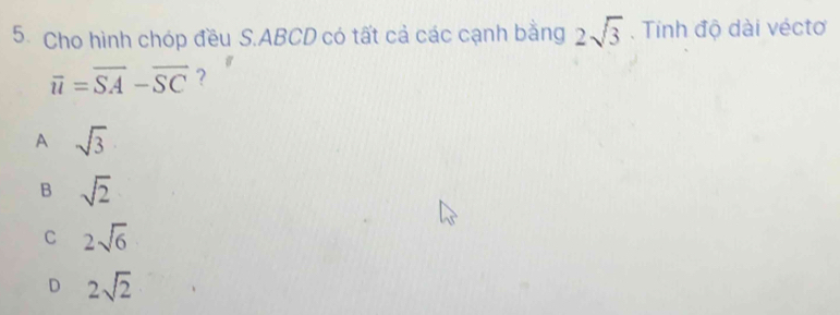 Cho hình chóp đều S. ABCD có tất cả các cạnh bằng 2sqrt(3). Tinh độ dài véctơ
overline u=overline SA-overline SC ?
A sqrt(3)
B sqrt(2)
C 2sqrt(6)
D 2sqrt(2)