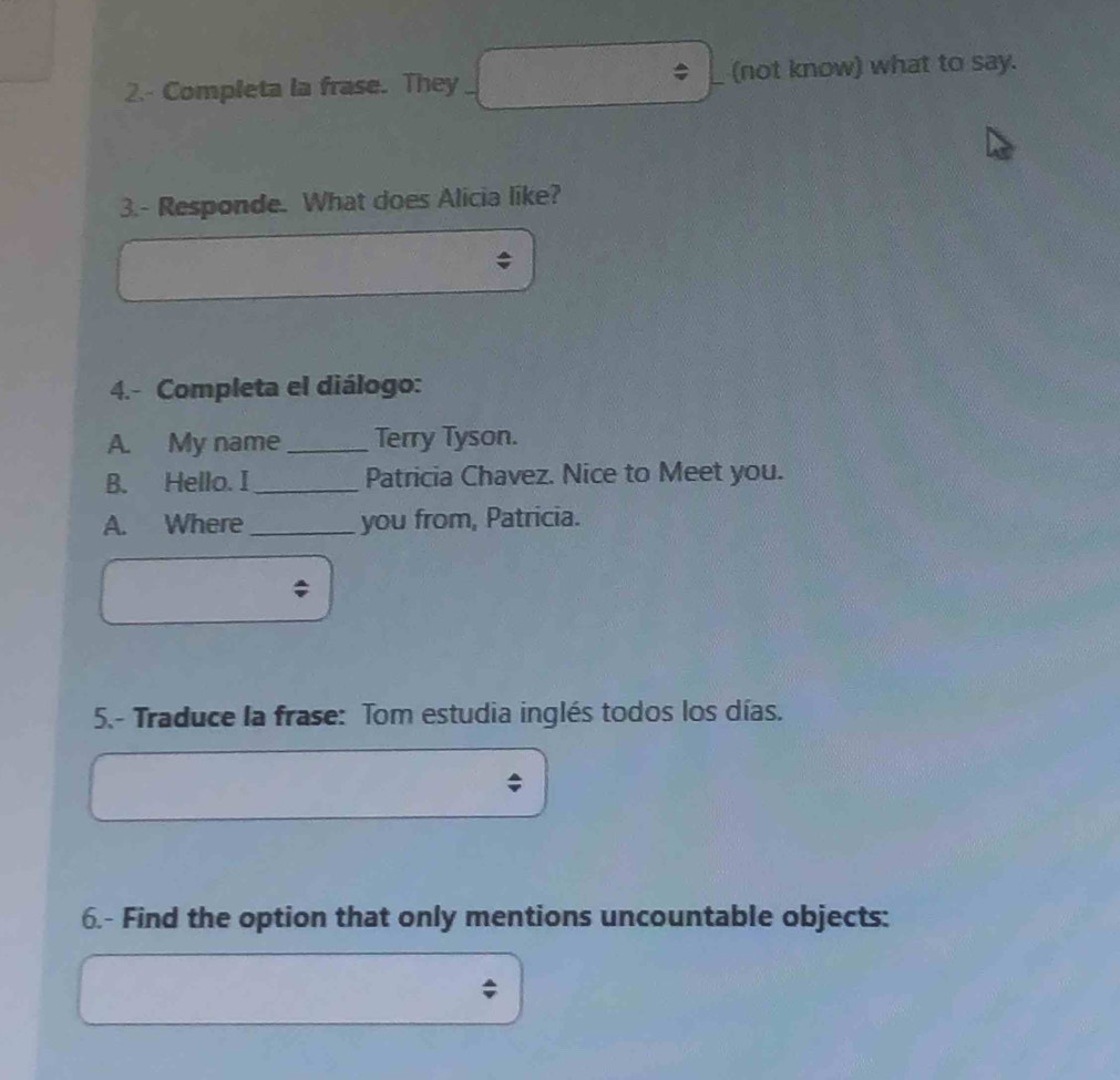 2.- Completa la frase. They (not know) what to say. 
3.- Responde. What does Alicia like? 
4.- Completa el diálogo: 
A. My name _Terry Tyson. 
B. Hello. I _Patricia Chavez. Nice to Meet you. 
A. Where_ you from, Patricia. 
: 
5.- Traduce la frase: Tom estudia inglés todos los días. 
6.- Find the option that only mentions uncountable objects: