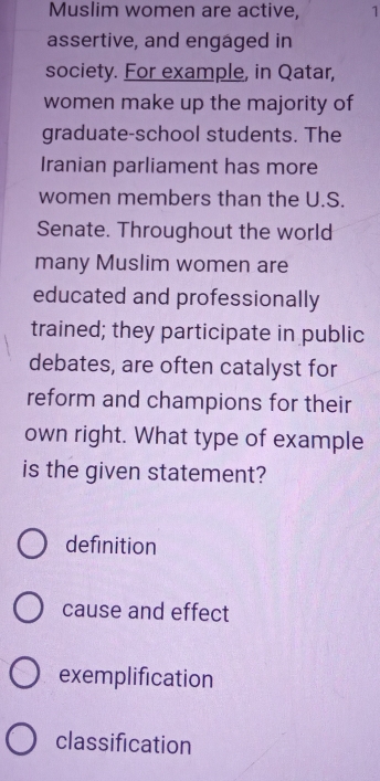 Muslim women are active, 1
assertive, and engaged in
society. For example, in Qatar,
women make up the majority of
graduate-school students. The
Iranian parliament has more
women members than the U.S.
Senate. Throughout the world
many Muslim women are
educated and professionally
trained; they participate in public
debates, are often catalyst for
reform and champions for their
own right. What type of example
is the given statement?
definition
cause and effect
exemplification
classification