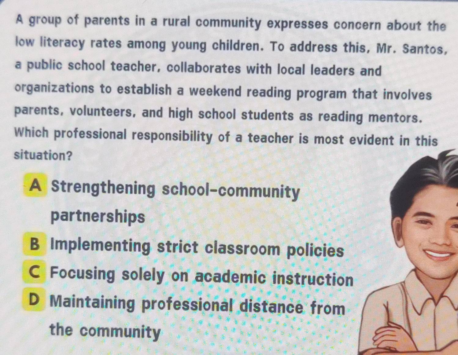 A group of parents in a rural community expresses concern about the
low literacy rates among young children. To address this, Mr. Santos,
a public school teacher, collaborates with local leaders and
organizations to establish a weekend reading program that involves
parents, volunteers, and high school students as reading mentors.
Which professional responsibility of a teacher is most evident in this
situation?
A Strengthening school-community
partnerships
B Implementing strict classroom policies
C Focusing solely on academic instruction
D Maintaining professional distance from
the community