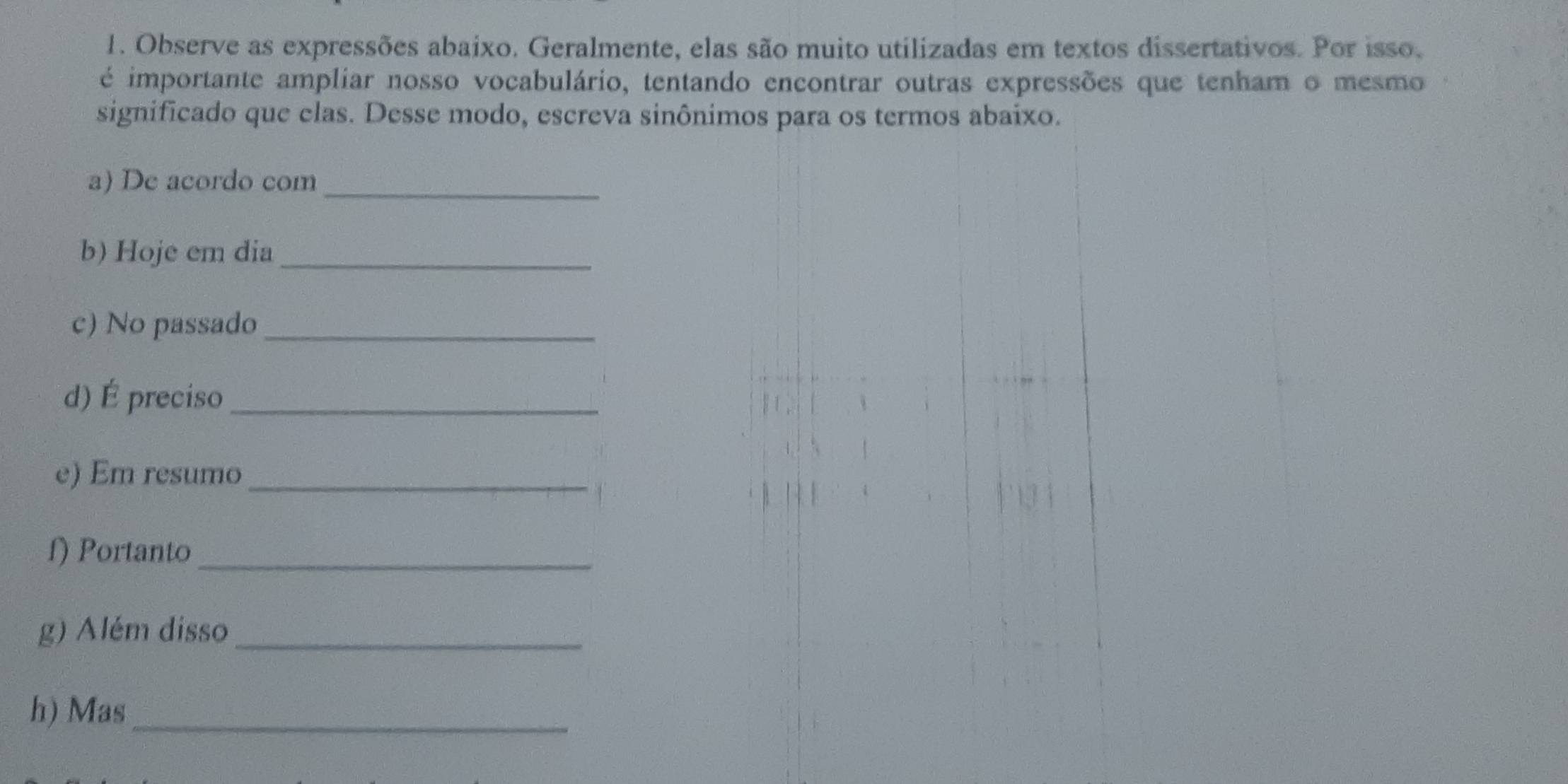 Observe as expressões abaixo. Geralmente, elas são muito utilizadas em textos dissertativos. Por isso. 
é importante ampliar nosso vocabulário, tentando encontrar outras expressões que tenham o mesmo 
significado que clas. Desse modo, escreva sinônimos para os termos abaixo. 
a) De acordo com_ 
b) Hoje em dia_ 
c) No passado_ 
d) É preciso_ 
e) Em resumo_ 
f) Portanto_ 
g) Além disso_ 
h) Mas_