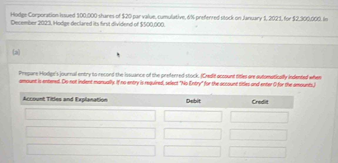 Hodge Corporation issued 100,000 shares of $20 par value, cumulative, 6% preferred stock on January 1, 2021, for $2,300,000. In 
December 2023, Hodge declared its first dividend of $500,000. 
(a) 
Prepare Hodge's journal entry to record the issuance of the preferred stock. (Credit occount titles are outomatically indented when 
amount is entered. Do not indent manually. If no entry is required, select "No Entry" for the account titles and enter 0 for the amounts,)