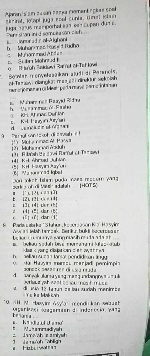 Ajaran Islam bukan hanya mementingkan soal
akhirat, tetapi juga soal dunia. Umat Islam
juga harus memperhatikan kehidupan dunia.
Pemikiran ini dikemukakan oieh ...
a. Jamaludin al-Afghani
b. Muhammad Rasyid Ridha
c. Muhammad Abduh
d. Sultan Mahmud II
e. Rifa'ah Baidawi Rafi'at at-Tahtawi
Setelah menyelesaikan studi di Perancis,
at-Tahtawi diangkat menjadi direktur sekolah
penerjemahan di Mesir pada masa pemerintahan
a. Muhammad Rasyid Ridha
b Muhammad Ali Pasha
c. KH. Ahmad Dahlan
d. KH. Hasyim Asy'ari
d. Jamaludin al-Afghani
8. Perhatikan tokoh di bawah ini!
(1) Muhammad Ali Pasya
(2) Muhammad Abduh
(3) Rifa'ah Baidawi Rafi'at at-Tahtawi
(4) KH. Ahmad Dahlan
(5) KH. Hasyim Asy'ari
(6) Muhammad Iqbal
Dari tokoh Islam pada masa modern yang
berkiprah di Mesir adalah ... (HOTS)
a (1), (2), dan (3)
b. (2), (3), dan (4)
c. (3), (4), dan (5)
d (4), (5), dan (6)
e. (5), (6), dan (1)
9. Pada usia ke 13 tahun, kecerdasan Kiai Hasyim
Asy'ari telah tampak. Berikut bukti kecerdasan
beliau di umurnya yang masih muda adalah . . .
a. beliau sudah bisa memahami kitab-kitab
klasik yang diajarkan oleh ayahnya
b. beliau sudah tamat pendidikan tinggi
c. kiai Hasyim mampu menjadi pemimpin
pondok pesantren di usia muda
d. banyak ulama yang mengundangnya untuk
bertausiyah saat beliau masih muda
e. di usia 13 tahun beliau sudah menimba
ilmu ke Makkah
10. KH. M. Hasyim Asy'ari mendirikan sebuah
organisasi keagamaan di Indonesia, yang
benama.
a. Nahdlatul Ulama'
b. Muhammadiyah
c. Jama'ah Islamiyah
d Jama'ah Tabligh
e. Hizbul wathan