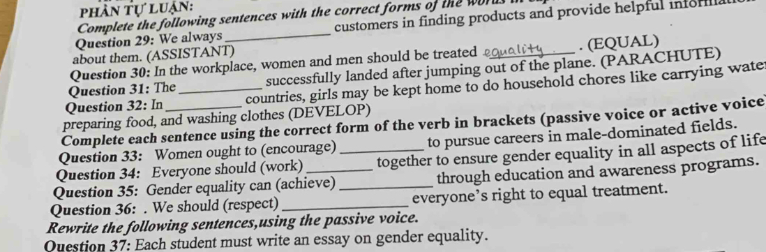 phần tự luận: 
Complete the following sentences with the correct forms of the words 
Question 29: We always _customers in finding products and provide helpful inforill 
about them. (ASSISTANT) 
Question 30: In the workplace, women and men should be treated . (EQUAL) 
Question 31: The successfully landed after jumping out of the plane. (PARACHUTE) 
Question 32: In _countries, girls may be kept home to do household chores like carrying wate 
preparing food, and washing clothes (DEVELOP) 
Complete each sentence using the correct form of the verb in brackets (passive voice or active voice 
Question 33: Women ought to (encourage) to pursue careers in male-dominated fields. 
Question 34: Everyone should (work) _together to ensure gender equality in all aspects of life 
Question 35: Gender equality can (achieve) through education and awareness programs. 
Question 36: . We should (respect) __everyone’s right to equal treatment. 
Rewrite the following sentences,using the passive voice. 
Question 37: Each student must write an essay on gender equality.