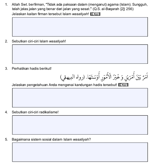 Allah Swt. berfirman, “Tidak ada paksaan dalam (menganut) agama (Islam). Sungguh, 
telah jelas jalan yang benar dari jalan yang sesat." (Q.S. al-Baqarah [2]: 256) 
Jelaskan kaitan firman tersebut Islam wasatiyah! 
2. Sebutkan ciri-ciri Islam wasatiyah! 
3. Perhatikan hadis berikut! 
Jelaskan pengetahuan Anda mengenai kandungan hadis tersebut! 
4. Sebutkan ciri-ciri radikalisme! 
5. Bagaimana sistem sosial dalam Islam wasatiyah?