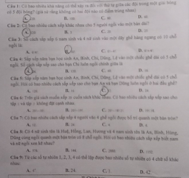 Cầu 1: Có bao nhiều khả năng có thể xây ra đổi với thứ tự giữa các đội trong một giải bóng
có 5 đội bóng? (giả sử răng không có hai đội nào có điểm trùng nhau)
A. 120 B. 100 C. so D. 60
Cầu 2: Có bao nhiều cách xếp khác nhau cho 5 người ngôi vào một bản dài?
A. 120 B. s C.. 20 D. 25
Ciu 3: Số cách sắp xếp 6 nam sinh và 4 nữ sinh vào một dây ghể hàng ngang có 10 chổ
ngồi là:
A.. 64 B do C. 4^x-4^x. D. 6+4
Cầu 4: Sắp xếp năm bạn học sinh An, Bình, Chi, Dũng, Lệ vào một chiếc ghể dài có 5 chỗ
ngôi. Số cách sắp xếp sao cho bạn Chi luồn ngôi chính giữa
A. 24. B. 120 C. ∞ D.is
Câu Sc Sáp xếp năm bạn học sinh An, Binh, Chi, Dũng, Lê vào một chiếc ghế dài có 5 chỗ
ngỗi. Hội có bao nhiều cách sắp xếp sao cho bạn An vã bạn Dông luôn ngôi ở hai đầu ghề?
A. 120. B. 16 ( D. :
Câu 6: Trên giá sách muốn xếp 20 cuốn sách khác nhau: Có bao nhiều cách sắp xếp sa0 cho
tập :và tập : không đặt cạnh nhau.
A 201-18 B. 101-191 C. 20°-18 D. 1 1x
Câu 7: Có bao nhiều cách sắp xếp 4 người vào 4 ghể ngôi được bổ trì quanh một bản trên?
A 12. B. a C. c D. s
Câu 8: Có 4 nữ sinh tên là Huệ, Hồng, Lan, Hương và 4 nam sinh tên là An, Bình, Hùng,
Dũng cùng ngôi quanh một bản tròn có 8 chỗ ngỗi. Hội có bao nhiều cách sắp xếp biết nam
và nữ ngồi xen kẽ nhau?
A. 576. B. 1 C. 2800 D. 1152
Câu 9: Từ các số tự nhiên 1, 2, 3, 4 có thể lập được bao nhiều số tự nhiên có 4 chữ số khác
nhau:
A. 4° B. 24. C. 1. D. 42